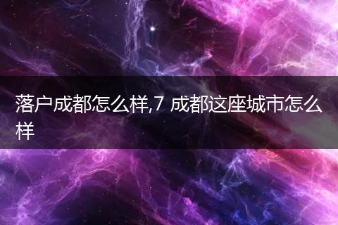 落户成都怎么样,7 成都这座城市怎么样