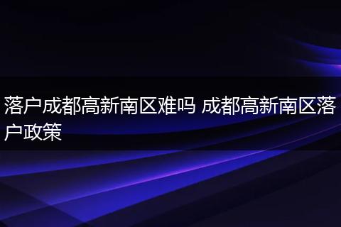 落户成都高新南区难吗 成都高新南区落户政策