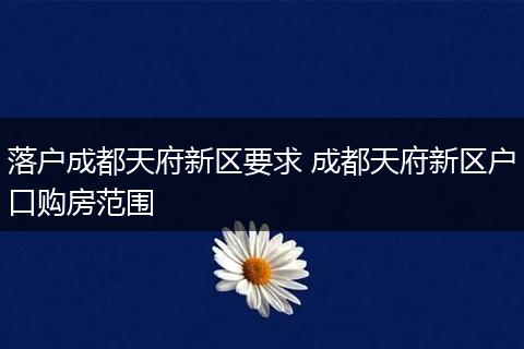 落户成都天府新区要求 成都天府新区户口购房范围