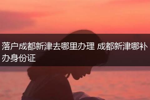 落户成都新津去哪里办理 成都新津哪补办身份证