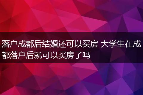 落户成都后结婚还可以买房 大学生在成都落户后就可以买房了吗