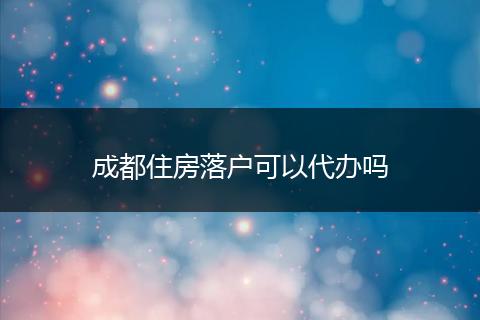 成都住房落户可以代办吗