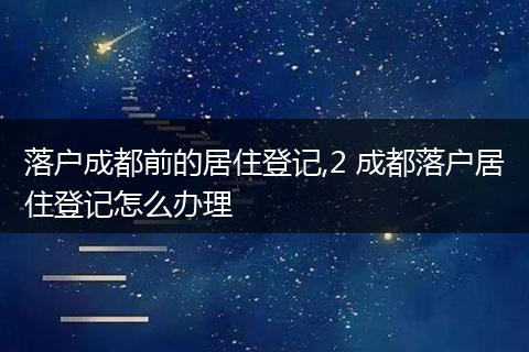 落户成都前的居住登记,2 成都落户居住登记怎么办理