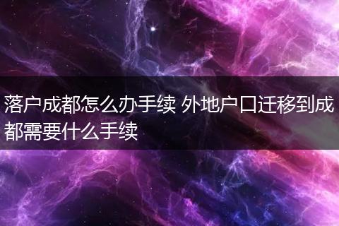 落户成都怎么办手续 外地户口迁移到成都需要什么手续