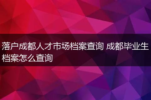 落户成都人才市场档案查询 成都毕业生档案怎么查询