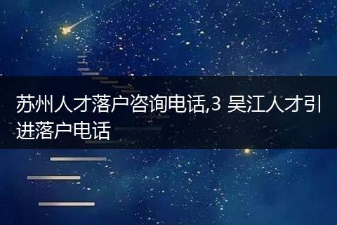 苏州人才落户咨询电话,3 吴江人才引进落户电话