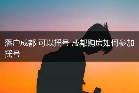 落户成都 可以摇号 成都购房如何参加摇号