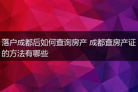 落户成都后如何查询房产 成都查房产证的方法有哪些