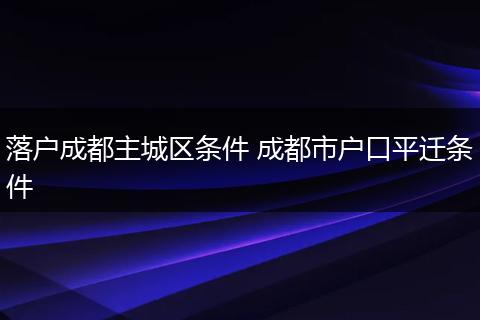 落户成都主城区条件 成都市户口平迁条件