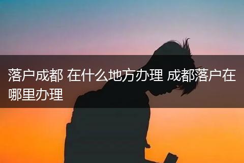 落户成都 在什么地方办理 成都落户在哪里办理