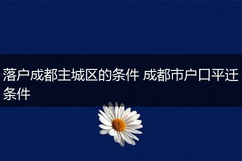 落户成都主城区的条件 成都市户口平迁条件
