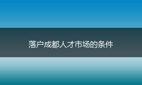 落户成都人才市场的条件