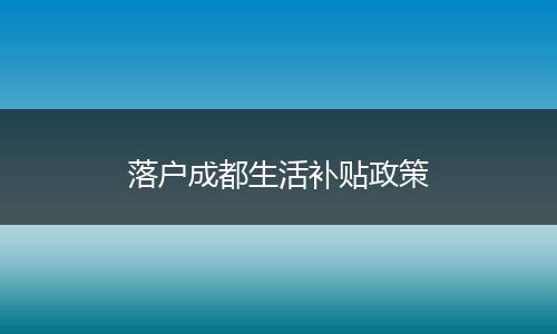 落户成都生活补贴政策