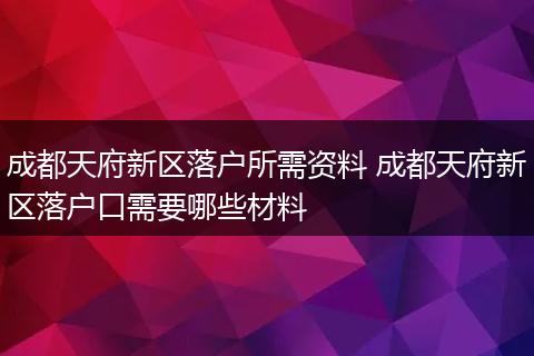 成都天府新区落户所需资料 成都天府新区落户口需要哪些材料