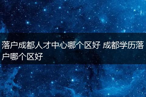 落户成都人才中心哪个区好 成都学历落户哪个区好