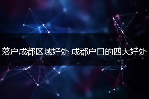 落户成都区域好处 成都户口的四大好处
