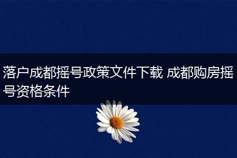 落户成都摇号政策文件下载 成都购房摇号资格条件