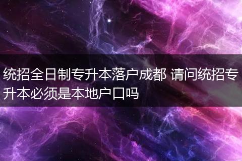 统招全日制专升本落户成都 请问统招专升本必须是本地户口吗