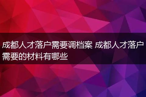 成都人才落户需要调档案 成都人才落户需要的材料有哪些