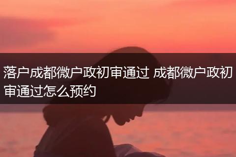 落户成都微户政初审通过 成都微户政初审通过怎么预约