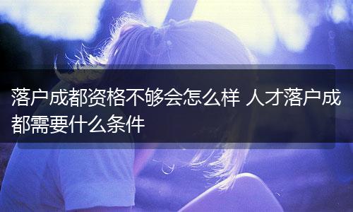 落户成都资格不够会怎么样 人才落户成都需要什么条件