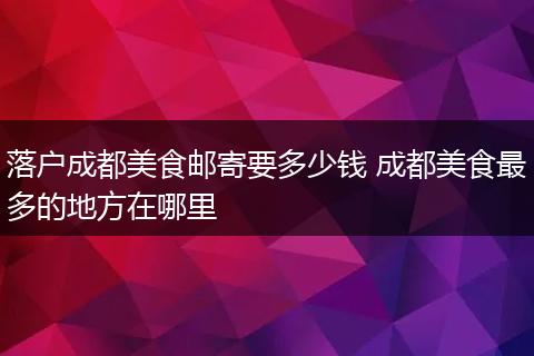 落户成都美食邮寄要多少钱 成都美食最多的地方在哪里
