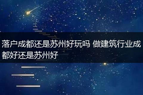 落户成都还是苏州好玩吗 做建筑行业成都好还是苏州好