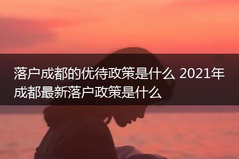 落户成都的优待政策是什么 2021年成都最新落户政策是什么