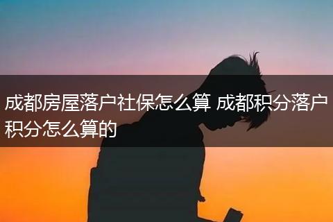 成都房屋落户社保怎么算 成都积分落户积分怎么算的