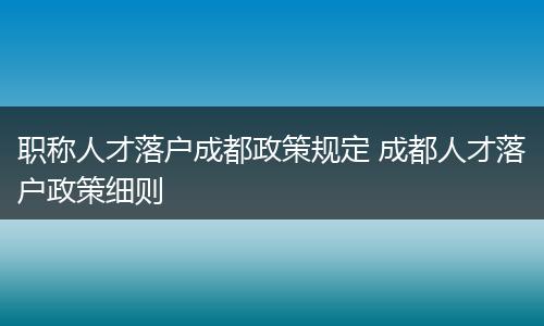 职称人才落户成都政策规定 成都人才落户政策细则