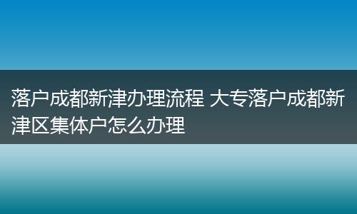 落户成都新津办理流程 大专落户成都新津区集体户怎么办理