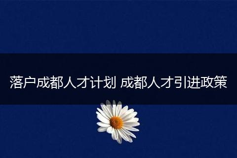 落户成都人才计划 成都人才引进政策