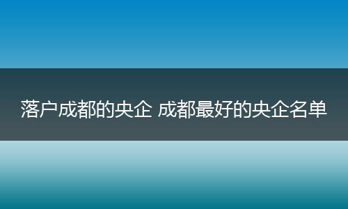 落户成都的央企 成都最好的央企名单