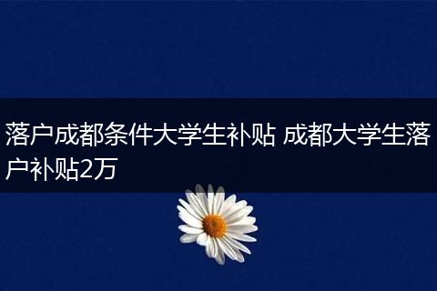 落户成都条件大学生补贴 成都大学生落户补贴2万