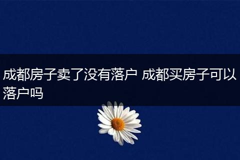 成都房子卖了没有落户 成都买房子可以落户吗