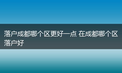 落户成都哪个区更好一点 在成都哪个区落户好