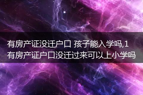 有房产证没迁户口 孩子能入学吗,1 有房产证户口没迁过来可以上小学吗