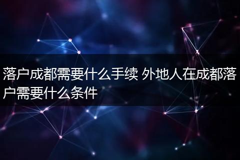落户成都需要什么手续 外地人在成都落户需要什么条件
