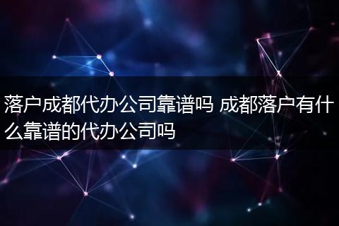 落户成都代办公司靠谱吗 成都落户有什么靠谱的代办公司吗