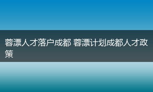 蓉漂人才落户成都 蓉漂计划成都人才政策