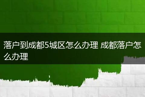 落户到成都5城区怎么办理 成都落户怎么办理