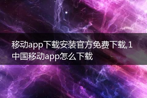 移动app下载安装官方免费下载,1 中国移动app怎么下载