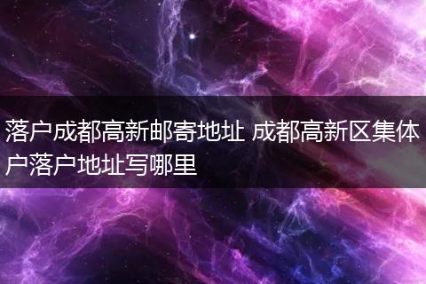 落户成都高新邮寄地址 成都高新区集体户落户地址写哪里