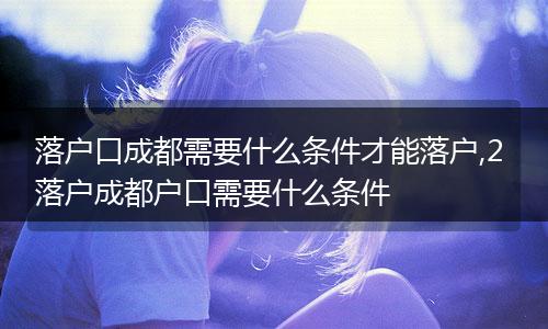 落户口成都需要什么条件才能落户,2 落户成都户口需要什么条件