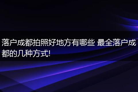 落户成都拍照好地方有哪些 最全落户成都的几种方式!