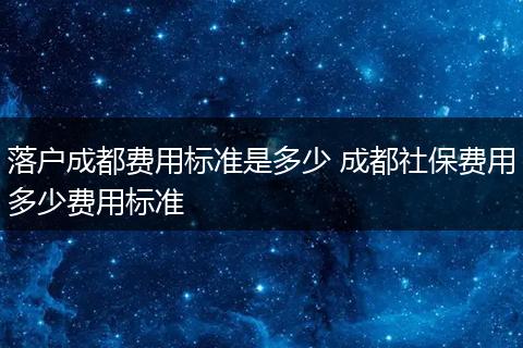 落户成都费用标准是多少 成都社保费用多少费用标准