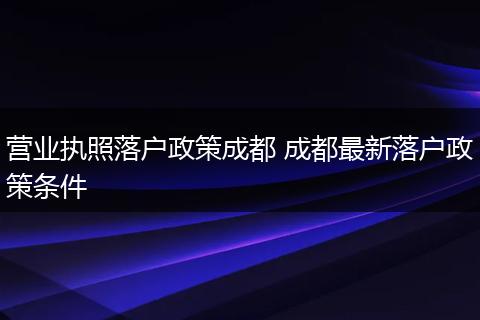 营业执照落户政策成都 成都最新落户政策条件