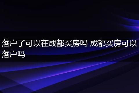 落户了可以在成都买房吗 成都买房可以落户吗