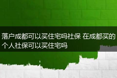 落户成都可以买住宅吗社保 在成都买的个人社保可以买住宅吗