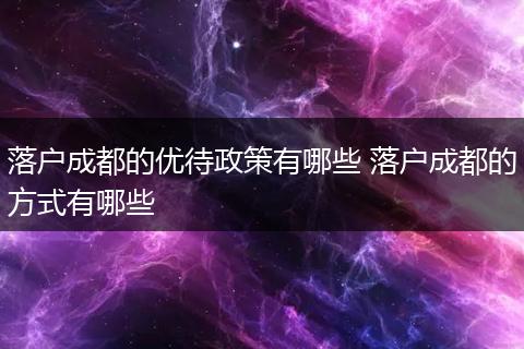落户成都的优待政策有哪些 落户成都的方式有哪些